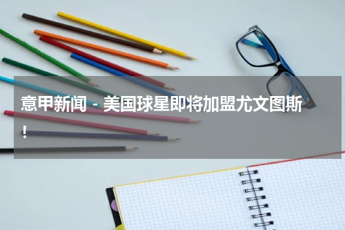 意甲新闻 - 美国球星即将加盟尤文图斯！
