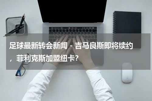 足球最新转会新闻 - 吉马良斯即将续约，菲利克斯加盟纽卡？