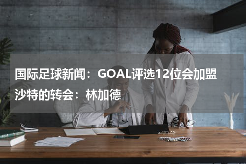 国际足球新闻：GOAL评选12位会加盟沙特的转会：林加德