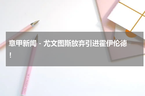 意甲新闻 - 尤文图斯放弃引进霍伊伦德！