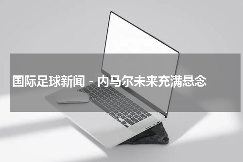 国际足球新闻 - 内马尔未来充满悬念